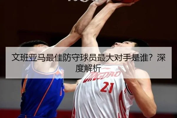 文班亚马最佳防守球员最大对手是谁？深度解析